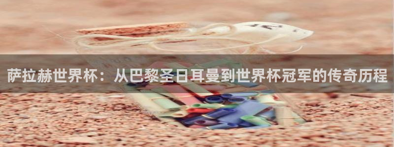 世界杯亚洲区预选赛赛程表：萨拉赫世界杯：从巴黎圣日耳曼到世界杯冠军的传奇历程